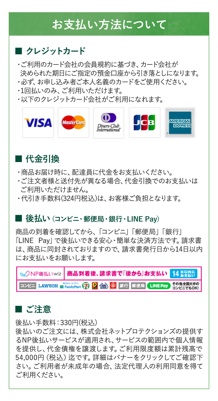 お支払い方法について ■ クレジットカード」 ・ご利用のカード会社の会員規約に基づき、カード会社が 決められた期日にご指定の預金口座から引き落としになります。 ・必ず、お申し込み者ご本人名義のカードをご使用ください。 ・1回払いのみ、ご利用いただけます。 ・以下のクレジットカード会社がご利用になれます。 VISA MasterCard Diners Club JCB AMERICAN EXPRESS  ■代金引換 ・商品お届け時に、配達員に代金をお支払いください。 ・ご注文者様と送付先が異なる場合、代金引換でのお支払いは ご利用いただけません。 ・代引き手数料(324円税込)は、お客様ご負担となります。■後払い(コンビニ・郵便局・銀行・LINE Pay) 商品の到着を確認してから、「コンビニ」「郵便局」「銀行」 「LINE Pay」で後払いできる安心・簡単な決済方法です。請求書 は、商品に同封されておりますので、請求書発行日から14日以内 にお支払いをお願いします。NP後払いwiz 商品到着後、請求書で「後から」お支払い14日以内にお支払い コンビニ LAWSON = FamilyMart セブンイレブン ミニストップ 銀行 郵便局 LINE Pay その他全国大手の コンビニでもOK！ ■ ご注意 後払い手数料:330円(税込) 後払いのご注文には、株式会社ネットプロテクションズの提供す るNP後払いサービスが適用され、サービスの範囲内で個人情報 を提供し、代金債権を譲渡します。ご利用限度額は累計残高で 54,000円(税込)迄です。詳細はバナーをクリックしてご確認下 さい。ご利用者が未成年の場合、法定代理人の利用同意を得て ご利用ください。