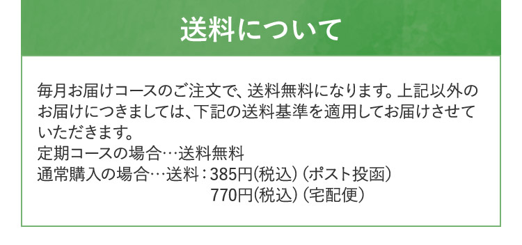 送料について 毎月お届けコースのご注文で、送料無料になります。上記以外の お届けにつきましては、下記の送料基準を適用してお届けさせて いただきます。 定期コースの場合...送料無料 通常購入の場合...送料:385円(税込) (ポスト投函)770円(税込) (宅配便)