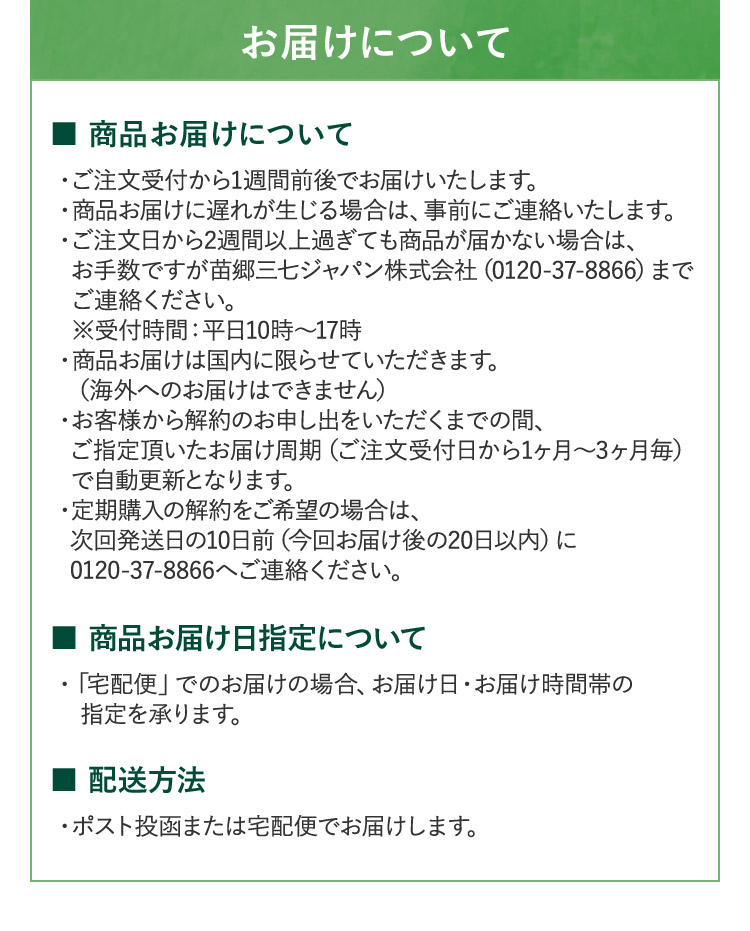 お届けについて ■ 商品お届けについて ・ご注文受付から1週間前後でお届けいたします。 ・商品お届けに遅れが生じる場合は、事前にご連絡いたします。 ・ご注文日から2週間以上過ぎても商品が届かない場合は、 お手数ですが苗郷三七ジャパン株式会社 (0120-37-8866) まで ご連絡ください。 ※受付時間:平日10時~17時 ・商品お届けは国内に限らせていただきます。(海外へのお届けはできません) ・お客様から解約のお申し出をいただくまでの間、 ご指定頂いたお届け周期(ご注文受付日から1ヶ月から3ヶ月毎) で自動更新となります。 ・定期購入の解約をご希望の場合は、 次回発送日の10日前(今回お届け後の20日以内) に 0120-37-8866へご連絡ください。■商品お届け日指定について・「宅配便」でのお届けの場合、お届け日・お届け時間帯の 指定を承ります。■配送方法 ・ポスト投函または宅配便でお届けします。