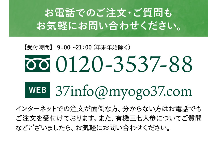 お電話でのご注文・ご質問も お気軽にお問い合わせください。【受付時間】 9:00から21:00 (年末年始除く) 0120-3537-88 WEB 37info@myogo37.com インターネットでの注文が面倒な方、分からない方はお電話でも ご注文を受付けております。また、有機三七人参についてご質問 などございましたら、お気軽にお問い合わせください。