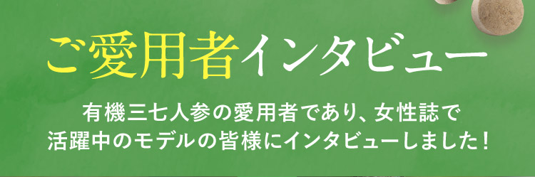 ご愛用者インタビュー 有機三七人参の愛用者であり、女性誌で活躍中のモデルの皆様にインタビューしました！