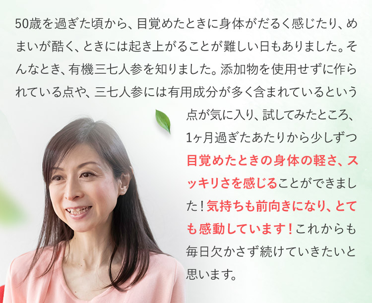 50歳を過ぎた頃から、目覚めたときに身体がだるく感じたり、めまいが酷く、ときには起き上がることが難しい日もありました。そんなとき、有機三七人参を知りました。添加物を使用せずに作られている点や、三七人参には有用成分が多く含まれているという点が気に入り、試してみたところ、1ヶ月過ぎたあたりから少しずつ目覚めたときの身体の軽さ、スッキリさを感じることができました！気持ちも前向きになり、とても感動しています！これからも毎日欠かさず続けていきたいと思います。