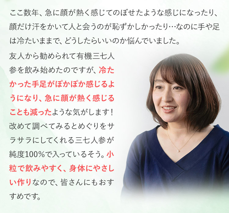 ここ数年、急に顔が熱く感じてのぼせたような感じになったり、顔だけ汗をかいて人と会うのが恥ずかしかったり…なのに手や足は冷たいままで、どうしたらいいのか悩んでいました。友人から勧められて有機三七人参を飲み始めたのですが、冷たかった手足がぽかぽか感じるようになり、急に顔が熱く感じることも減ったような気がします！改めて調べてみるとめぐりをサラサラにしてくれる三七人参が純度100％で入っているそう。小粒で飲みやすく、身体にやさしい作りなので、皆さんにもおすすめです。