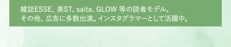 雑誌ESSE、美ST、saita、GLOW 等の読者モデル。その他、広告に多数出演。インスタグラマーとして活躍中。