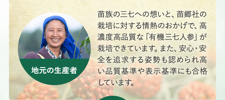 苗族の栽培に対する情熱のおかげで、高濃度高品質な「有機三七人参」が栽培できています。また、安心・安全を追求する姿勢も認められ高い品質基準や表示基準にも合格しています。地元の生産者