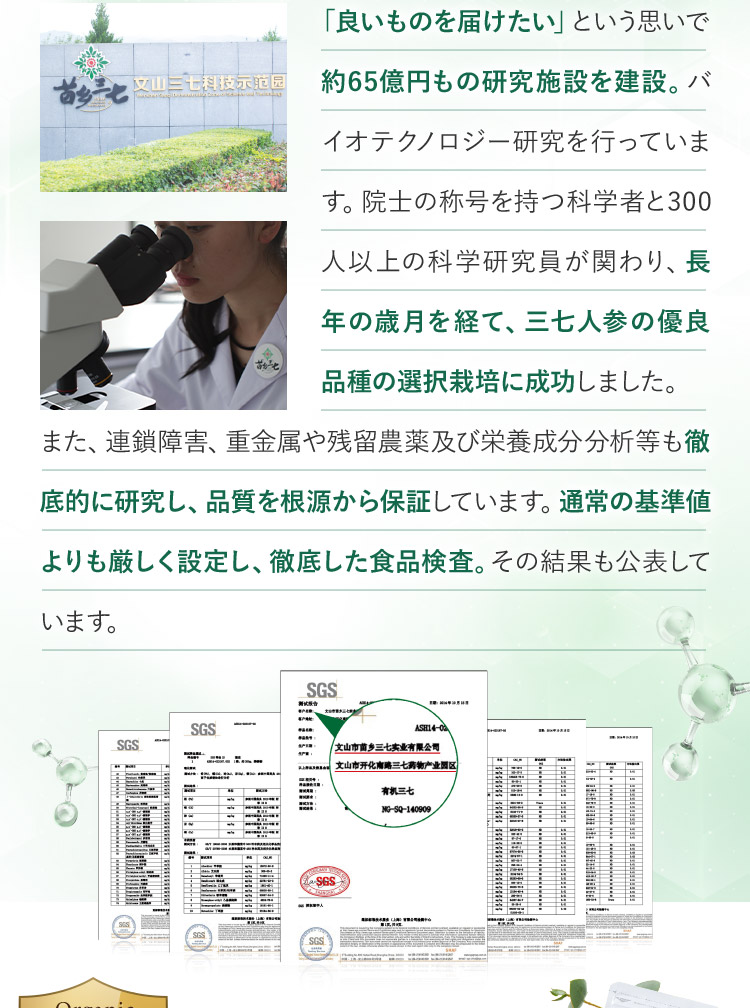 「良いものを届けたい」という思いで約65億円もの研究施設を建設。バイオテクノロジー研究を行っています。 院士の称号を持つ科学者と300人以上の科学研究員が関わり、長年の歳月を経て、三七人参の優良品種の選択栽培に成功しました。 また、連鎖障害、重金属や残留農薬及び栄養成分分析等も徹底的に研究し、品質を根源から保証しています。通常の基準値よりも厳しく設定し、徹底した食品検査。その結果も公表しています。