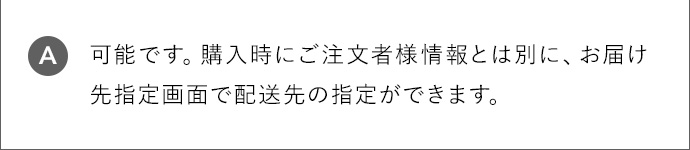 A 可能です。購入時にご注文者様情報とは別に、お届け先指定画面で配送先の指定ができます。