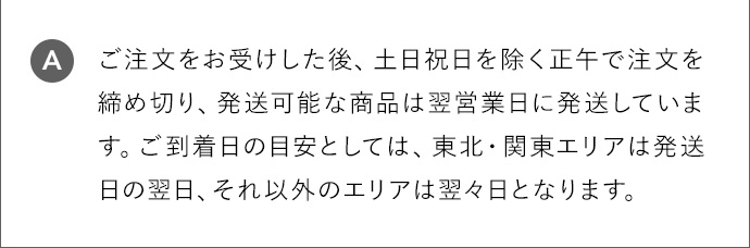 A ご注文をお受けした後、土日祝日を除く正午で注文を締め切り、発送可能な商品は翌営業日に発送しています。ご到着日の目安としては、東北・関東エリアは発送日の翌日、それ以外のエリアは翌々日となります。