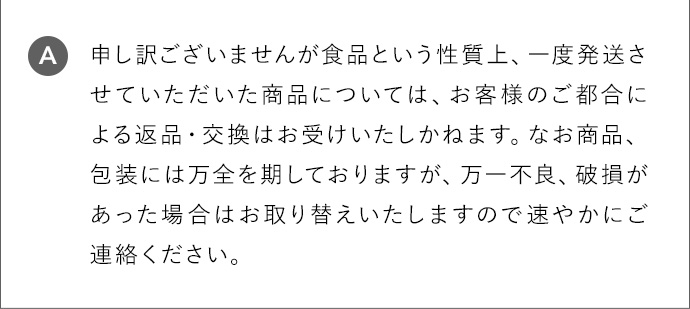 A 申し訳ございませんが食品という性質上、一度発送させていただいた商品については、お客様のご都合による返品・交換はお受けいたしかねます。なお商品、包装には万全を期しておりますが、万一不良、破損があった場合はお取り替えいたしますので速やかにご連絡ください。