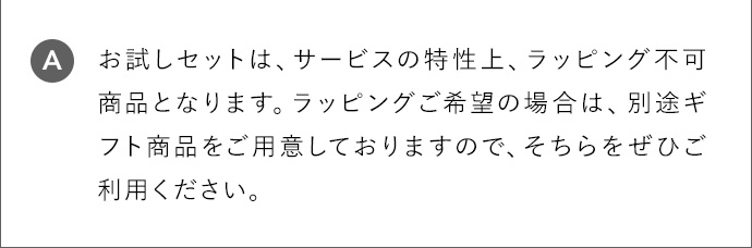 A お試しセットは、サービスの特性上、ラッピング不可商品となります。ラッピングご希望の場合は、別途ギフト商品をご用意しておりますので、そちらをぜひご利用ください。