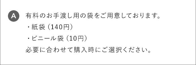 A 有料のお手渡し用の袋をご用意しております。 ・紙袋（140円） ・ビニール袋（10円） 必要に合わせて購入時にご選択ください。