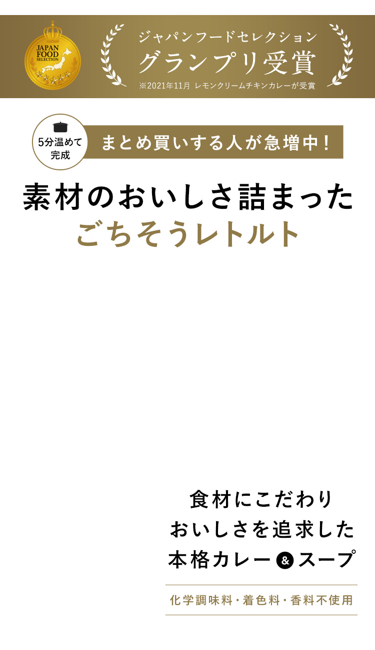 ジャパンフードセレクショングランプリ受賞 ※2021年11月 レモンクリームチキンカレーが受賞 5分温めて完成 まとめ買いする人が急増中！ 素材のおいしさ詰まったごちそうレトルト 食材にこだわりおいしさを追求した本格カレー＆スープ 化学調味料・着色料・香料不使用