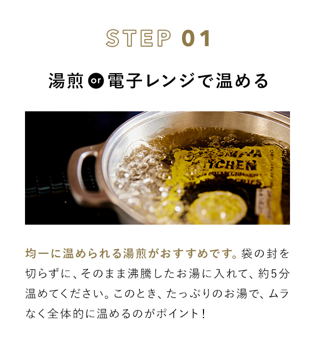 STEP 01 湯煎or電子レンジで温める 均一に温められる湯煎がおすすめです。袋の封を切らずに、そのまま沸騰したお湯に入れて、約5分温めてください。このとき、たっぷりのお湯で、ムラなく全体的に温めるのがポイント！