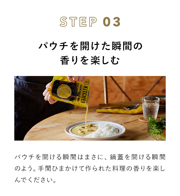 STEP 03 パウチを開けた瞬間の香りを楽しむ パウチを開ける瞬間はまさに、鍋蓋を開ける瞬間のよう。手間ひまかけて作られた料理の香りを楽しんでください。