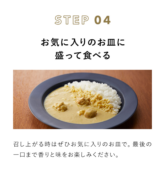 STEP 04 お気に入りのお皿に盛って食べる 召し上がる時はぜひお気に入りのお皿で。最後の一口まで香りと味をお楽しみください。