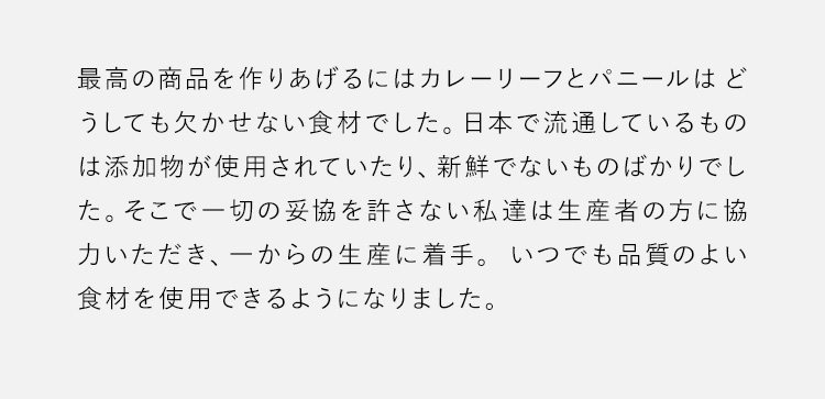 最高の商品を作りあげるにはカレーリーフとパニールはどうしても欠かせない食材でした。日本で流通しているものは添加物が使用されていたり、新鮮でないものばかりでした。そこで一切の妥協を許さない私達は生産者の方に協力いただき、一からの生産に着手。いつでも品質のよい食材を使用できるようになりました。