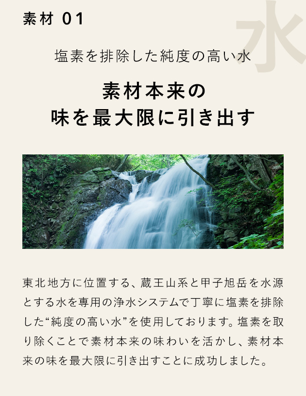 素材 01 塩素を排除した純度の高い水 素材本来の味を最大限に引き出す 東北地方に位置する、蔵王山系と甲子旭岳を水源とする水を専用の浄水システムで丁寧に塩素を排除した“純度の高い水”を使用しております。塩素を取り除くことで素材本来の味わいを活かし、素材本来の味を最大限に引き出すことに成功しました。