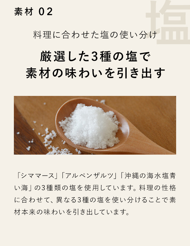 素材 02 料理に合わせた塩の使い分け 厳選した3種の塩で素材の味わいを引き出す 「シママース」「アルペンザルツ」「沖縄の海水塩青い海」の3種類の塩を使用しています。料理の性格に合わせて、異なる3種の塩を使い分けることで素材本来の味わいを引き出しています。