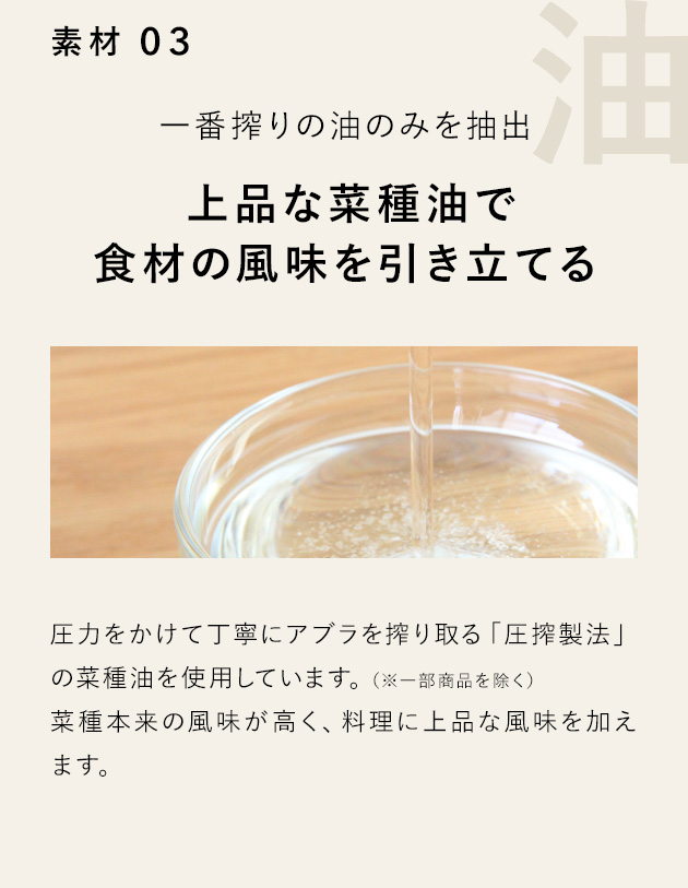 素材 03 一番搾りの油のみを抽出 上品な菜種油で食材の風味を引き立てる 圧力をかけて丁寧にアブラを搾り取る「圧搾製法」の菜種油を使用しています。（※一部商品を除く）菜種本来の風味が高く、料理に上品な風味を加えます。