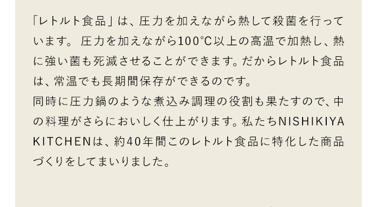 「レトルト食品」は、圧力を加えながら熱して殺菌を行っています。圧力を加えながら100°C以上の高温で加熱し、熱に強い菌も死滅させることができます。だからレトルト食品は、常温でも長期間保存ができるのです。同時に圧力鍋のような煮込み調理の役割も果たすので、中の料理がさらにおいしく仕上がります。私たちNISHIKIYA KITCHENは、約40年間このレトルト食品に特化した商品づくりをしてまいりました。