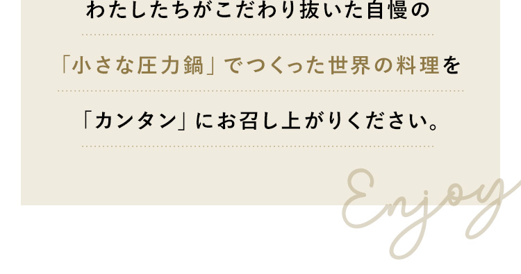 わたしたちがこだわり抜いた自慢の「小さな圧力鍋」でつくった世界の料理を「カンタン」にお召し上がりください。