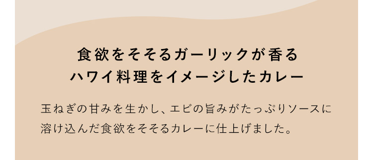 食欲をそそるガーリックが香るハワイ料理をイメージしたカレー 玉ねぎの甘みを生かし、エビの旨みがたっぷりソースに溶け込んだ食欲をそそるカレーに仕上げました。