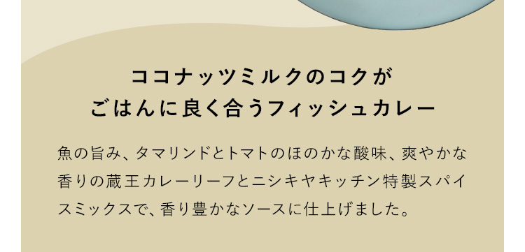 ココナッツミルクのコクがごはんに良く合うフィッシュカレー 魚の旨み、タマリンドとトマトのほのかな酸味、爽やかな香りの蔵王カレーリーフとニシキヤキッチン特製スパイスミックスで、香り豊かなソースに仕上げました。