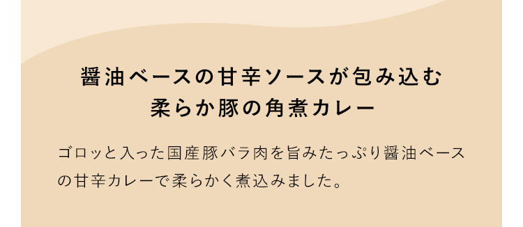 醤油ベースの甘辛ソースが包み込む柔らか豚の角煮カレー ゴロッと入った国産豚バラ肉を旨みたっぷり醤油ベースの甘辛カレーで柔らかく煮込みました。