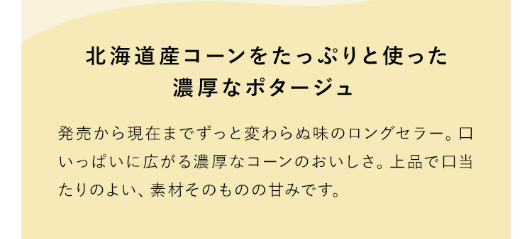 北海道産コーンをたっぷりと使った濃厚なポタージュ 発売から現在までずっと変わらぬ味のロングセラー。口いっぱいに広がる濃厚なコーンのおいしさ。上品で口当たりのよい、素材そのものの甘みです。