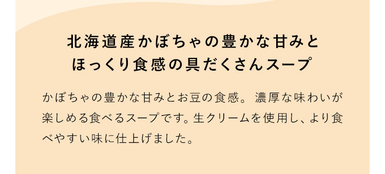 北海道産かぼちゃの豊かな甘みとほっくり食感の具だくさんスープ かぼちゃの豊かな甘みとお豆の食感。濃厚な味わいが楽しめる食べるスープです。生クリームを使用し、より食べやすい味に仕上げました。