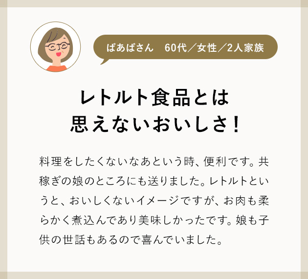 ばあばさん60代／女性／2人家族 レトルト食品とは、思えないおいしさ！ 料理をしたくないなあという時、便利です。共稼ぎの娘のところにも送りました。レトルトというと、おいしくないイメージですが、お肉も柔らかく煮込んであり美味しかったです。娘も子供の世話もあるので喜んでいました。