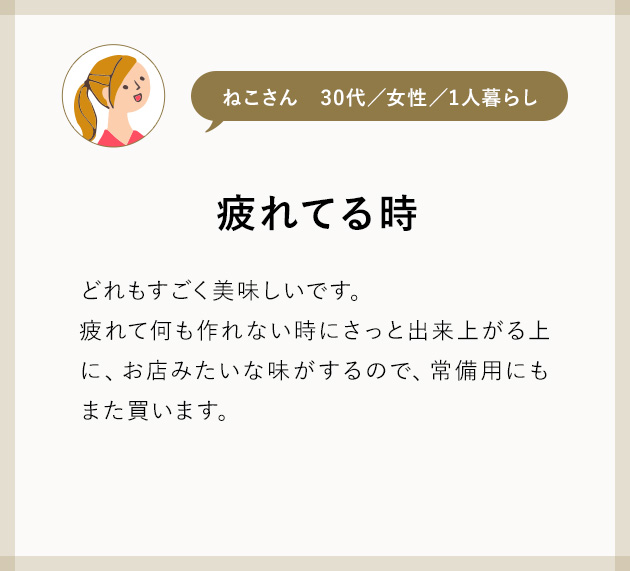 ねこさん30代／女性／1人暮らし 疲れてる時 どれもすごく美味しいです。 疲れて何も作れない時にさっと出来上がる上に、お店みたいな味がするので、常備用にもまた買います。