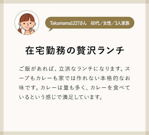 Takumama1227さん60代／女性／3人家族 在宅勤務の贅沢ランチ ご飯があれば、立派なランチになります。スープもカレーも家では作れない本格的なお味です。カレーは量も多く、カレーを食べているという感じで満足しています。