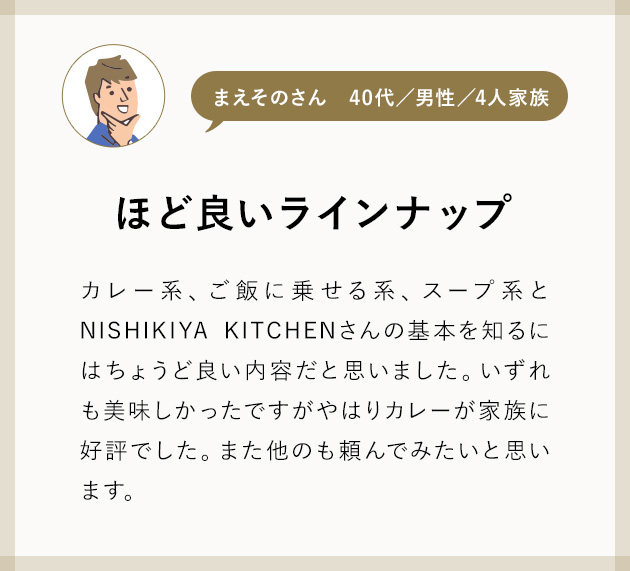 まえそのさん40代／男性／4人家族 ほど良いラインナップ カレー系、ご飯に乗せる系、スープ系とNISHIKIYA KITCHENさんの基本を知るにはちょうど良い内容だと思いました。いずれも美味しかったですがやはりカレーが家族に好評でした。また他のも頼んでみたいと思います。