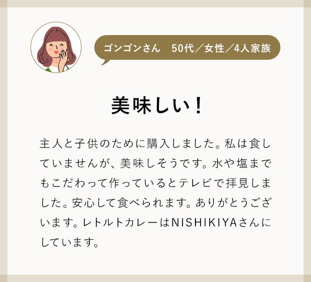 ゴンゴンさん50代／女性／4人家族 美味しい！ 主人と子供のために購入しました。私は食していませんが、美味しそうです。水や塩までもこだわって作っているとテレビで拝見しました。安心して食べられます。ありがとうございます。レトルトカレーはNISHIKIYAさんにしています。