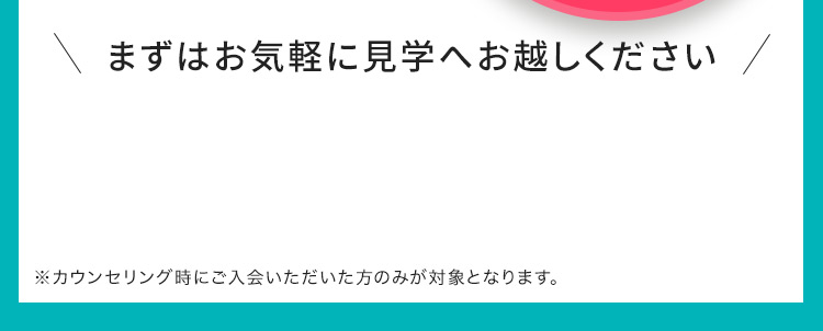 まずはお気軽に見学へお越しください ※カウンセリング時にご入会いただいた方のみが対象となります。