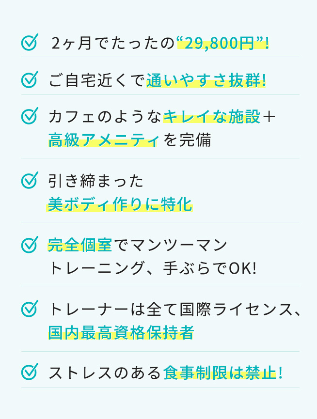 2ヶ月でたったの“29,800円”！ ご自宅近くで通いやすさ抜群！ カフェのようなキレイな施設＋高級アメニティを完備 引き締まった美ボディ作りに特化 完全個室でマンツーマントレーニング、手ぶらでOK！ トレーナーは全て国際ライセンス、国内最高資格保持者 ストレスのある食事制限は禁止！