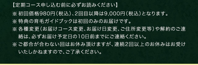 【定期コース申し込む前に必ずお読みください】 ※初回価格980円（税込）、2回目以降は9,000円（税込）となります。※特典の育毛ガイドブックは初回のみのお届けです。 ※各種変更（お届けコース変更、お届け日変更、ご住所変更等）や解約のご連絡は、必ずお届け予定日の10日前までにご連絡ください。 ※ご都合が合わない回はお休み頂けますが、連続2回以上のお休みはお受けいたしかねますので、ご了承ください。