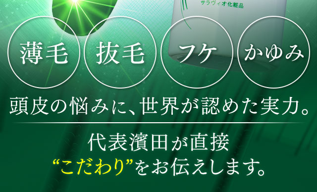 薄毛 抜毛 フケ かゆみ 頭皮の悩みに、世界が認めた実力。 代表濱田が直接“こだわり”をお伝えします。