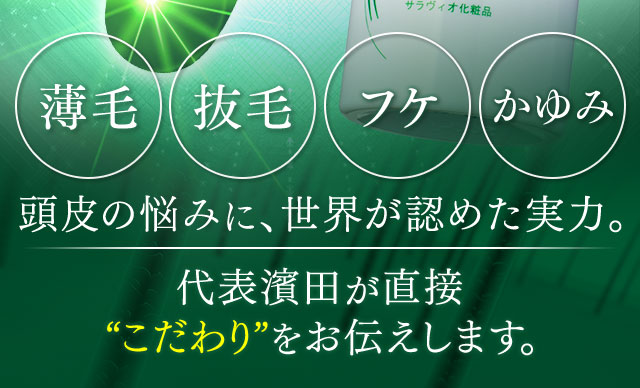 薄毛 抜毛 フケ かゆみ 頭皮の悩みに、世界が認めた実力。 代表濱田が直接“こだわり”をお伝えします。