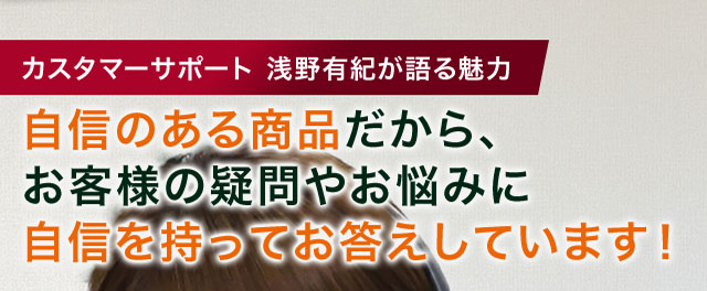 カスタマーサポート 浅野有紀が語る魅力 自身のある商品だから、お客様の疑問やお悩みに自身を持ってお答えしています！