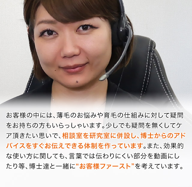 お客様の中には、薄毛のお悩みや育毛の仕組みに対して疑問をお持ちの方もいらっしゃいます。少しでも疑問を無くしてケア頂きたい思いで、相談室を研究室に併設し、博士からのアドバイスをすぐお伝えできる体制を作っています。また、効果的な使い方に関しても、言葉では伝わりにくい部分を動画にしたり等、博士達と一緒に“お客様ファースト”を考えています。