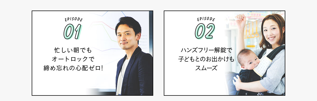 EPISODE01 忙しい朝でもオートロックで締め忘れの心配ゼロ！ EPISODE02 ハンズフリー解錠で子どもとのお出かけもスムーズ