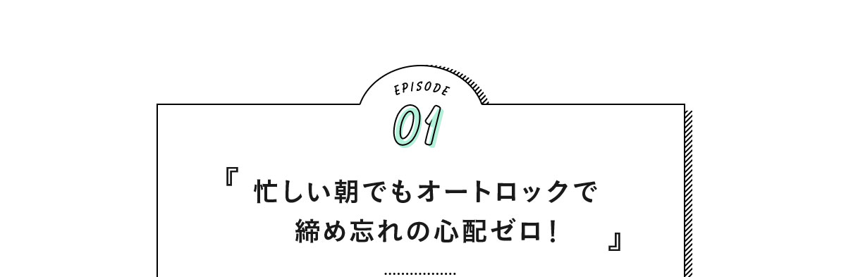 EPISODE01『忙しい朝でもオートロックで締め忘れの心配ゼロ！』