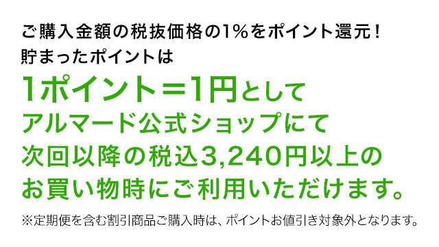 ご購入金額の税抜価格の1％をポイント還元！貯まったポイントは1ポイント＝1円としてアルマード公式ショップにて次回以降の税込3,240円以上のお買い物時にご利用いただけます。※定期便を含む割引商品ご購入時は、ポイントお値引き対象外となります。