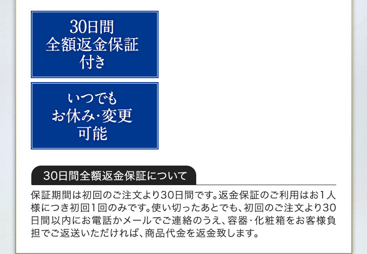 30日間 全額返金保証付き いつでもお休み・変更可能 30日間全額返金保証について 保証期間は初回のご注文より30日間です。返金保証のご利用はお1人様につき初回1回のみです。使い切ったあとでも、初回のご注文より30日間以内にお電話かメールでご連絡のうえ、容器・化粧箱をお客様負担でご返送いただければ、商品代金を返金致します。