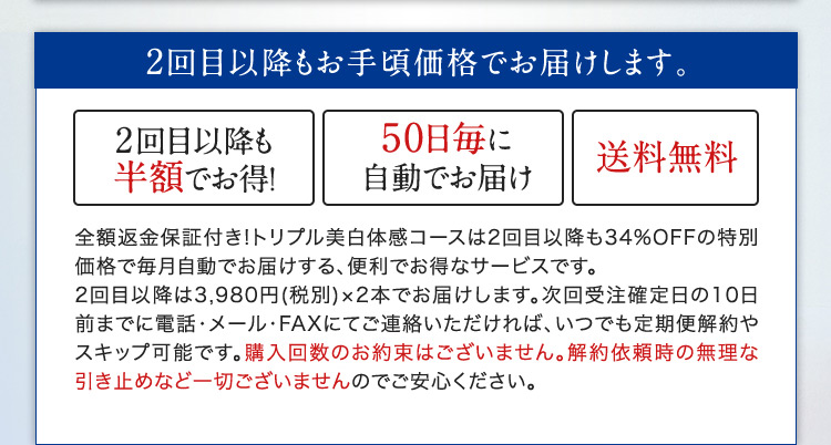 2回目以降もお手頃価格でお届けします。 2回目以降も半額でお得！ 50日毎に自動でお届け 送料無料 全額返金保証付き！トリプル美白体感コースは2回目以降も34％OFFの特別価格で毎月自動でお届けする、便利でお得なサービスです。2回目以降は3,980円(税別)×2本でお届けします。次回受注確定日の10日前までに電話・メール・FAXにてご連絡いただければ、いつでも定期便解約やスキップ可能です。購入回数のお約束はございません。解約依頼時の無理な 引き止めなど一切ございませんのでご安心ください。