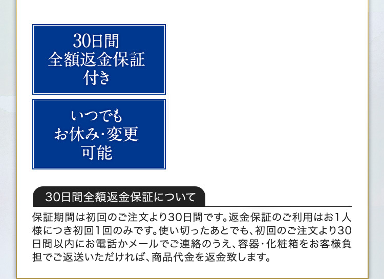 30日間全額返金保証付き いつでもお休み・変更可能 30日間全額返金保証について 保証期間は初回のご注文より30日間です。返金保証のご利用はお1人様につき初回1回のみです。使い切ったあとでも、初回のご注文より30日間以内にお電話かメールでご連絡のうえ、容器・化粧箱をお客様負担でご返送いただければ、商品代金を返金致します。