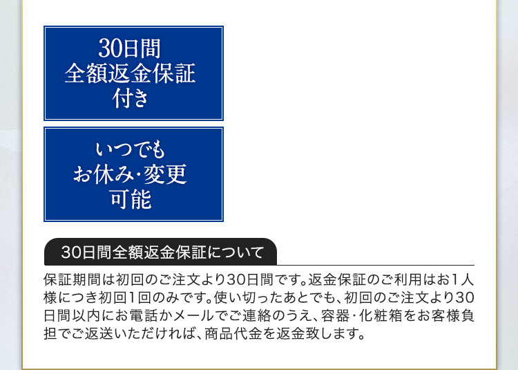 30日間全額返金保証付き いつでもお休み・変更可能 30日間全額返金保証について 保証期間は初回のご注文より30日間です。返金保証のご利用はお1人様につき初回1回のみです。使い切ったあとでも、初回のご注文より30日間以内にお電話かメールでご連絡のうえ、容器・化粧箱をお客様負担でご返送いただければ、商品代金を返金致します。