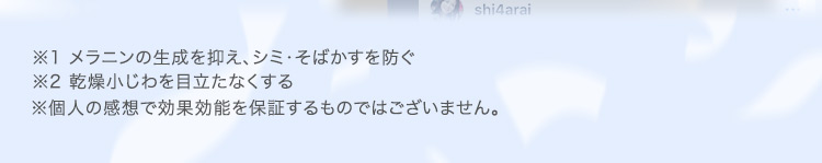 ※1 メラニンの生成を抑え、シミ・そばかすを防ぐ ※2 乾燥小じわを目立たなくする ※個人の感想で効果効能を保証するものではございません。